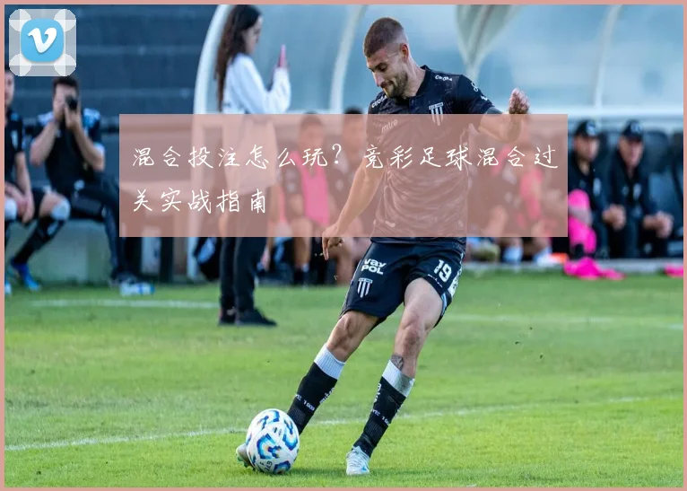 混合投注怎么玩？竞彩足球混合过关实战指南