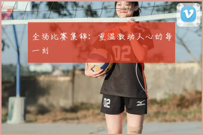 全场比赛集锦：重温激动人心的每一刻