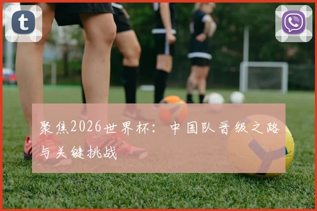 聚焦2026世界杯：中国队晋级之路与关键挑战