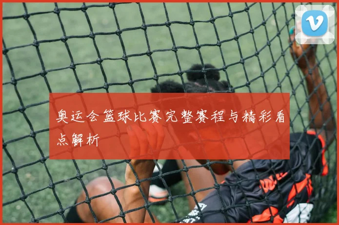 奥运会篮球比赛完整赛程与精彩看点解析