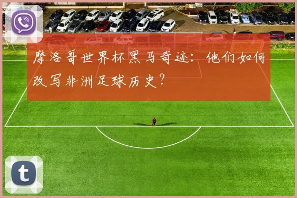 摩洛哥世界杯黑马奇迹：他们如何改写非洲足球历史？