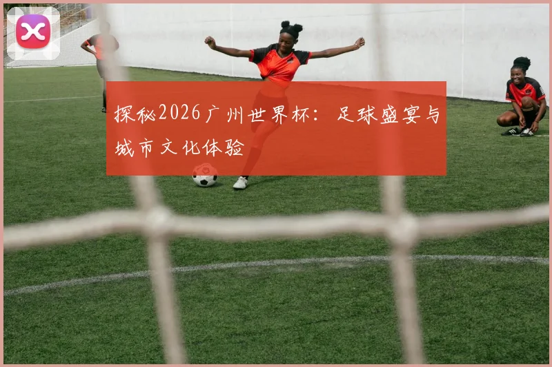 探秘2026广州世界杯：足球盛宴与城市文化体验