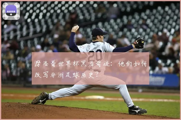 摩洛哥世界杯黑马奇迹：他们如何改写非洲足球历史？